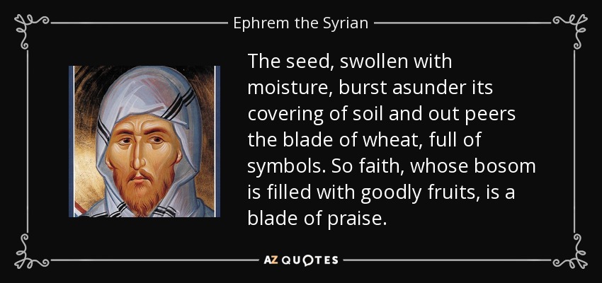The seed, swollen with moisture, burst asunder its covering of soil and out peers the blade of wheat, full of symbols. So faith, whose bosom is filled with goodly fruits, is a blade of praise. - Ephrem the Syrian