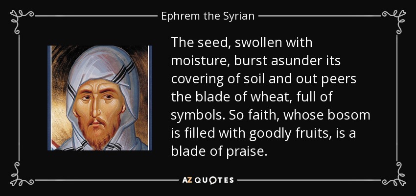 The seed, swollen with moisture, burst asunder its covering of soil and out peers the blade of wheat, full of symbols. So faith, whose bosom is filled with goodly fruits, is a blade of praise. - Ephrem the Syrian