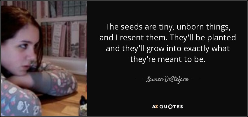 The seeds are tiny, unborn things, and I resent them. They'll be planted and they'll grow into exactly what they're meant to be. - Lauren DeStefano