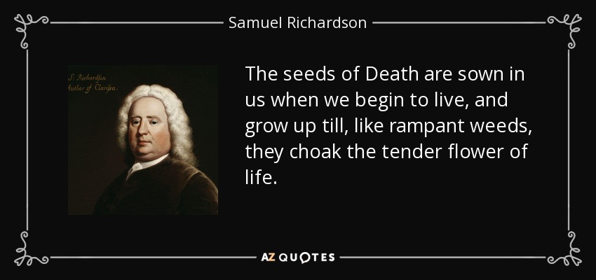 The seeds of Death are sown in us when we begin to live, and grow up till, like rampant weeds, they choak the tender flower of life. - Samuel Richardson