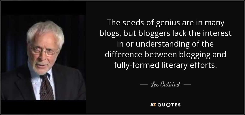 The seeds of genius are in many blogs, but bloggers lack the interest in or understanding of the difference between blogging and fully-formed literary efforts. - Lee Gutkind