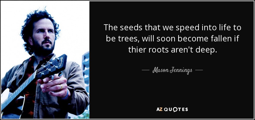 The seeds that we speed into life to be trees, will soon become fallen if thier roots aren't deep. - Mason Jennings