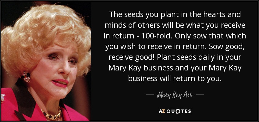 The seeds you plant in the hearts and minds of others will be what you receive in return - 100-fold. Only sow that which you wish to receive in return. Sow good, receive good! Plant seeds daily in your Mary Kay business and your Mary Kay business will return to you. - Mary Kay Ash