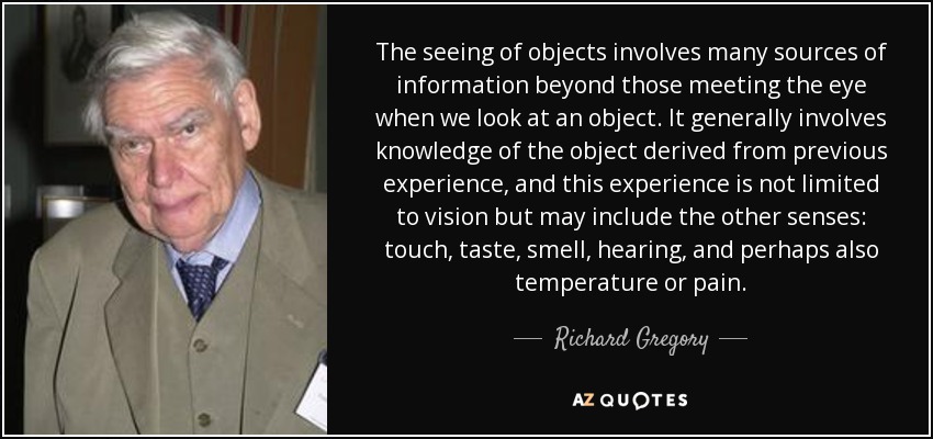 The seeing of objects involves many sources of information beyond those meeting the eye when we look at an object. It generally involves knowledge of the object derived from previous experience, and this experience is not limited to vision but may include the other senses: touch, taste, smell, hearing, and perhaps also temperature or pain. - Richard Gregory