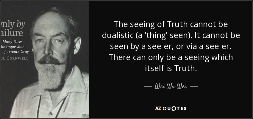 The seeing of Truth cannot be dualistic (a 'thing' seen). It cannot be seen by a see-er, or via a see-er. There can only be a seeing which itself is Truth. - Wei Wu Wei