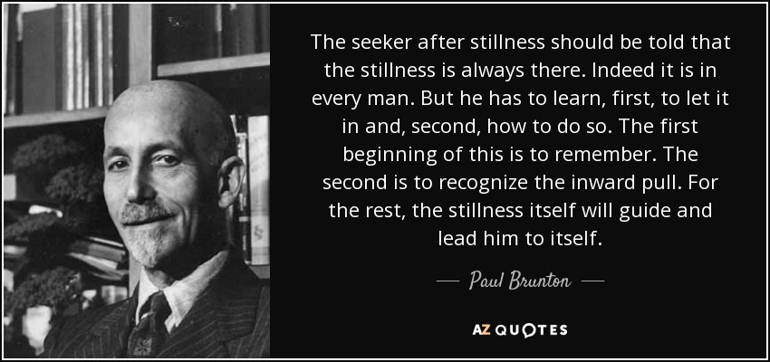 The seeker after stillness should be told that the stillness is always there. Indeed it is in every man. But he has to learn, first, to let it in and, second, how to do so. The first beginning of this is to remember. The second is to recognize the inward pull. For the rest, the stillness itself will guide and lead him to itself. - Paul Brunton