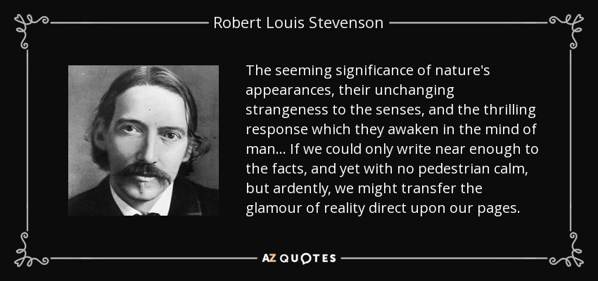 The seeming significance of nature's appearances, their unchanging strangeness to the senses, and the thrilling response which they awaken in the mind of man . . . If we could only write near enough to the facts, and yet with no pedestrian calm, but ardently, we might transfer the glamour of reality direct upon our pages. - Robert Louis Stevenson