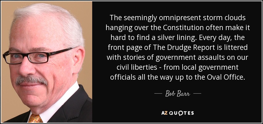 The seemingly omnipresent storm clouds hanging over the Constitution often make it hard to find a silver lining. Every day, the front page of The Drudge Report is littered with stories of government assaults on our civil liberties - from local government officials all the way up to the Oval Office. - Bob Barr