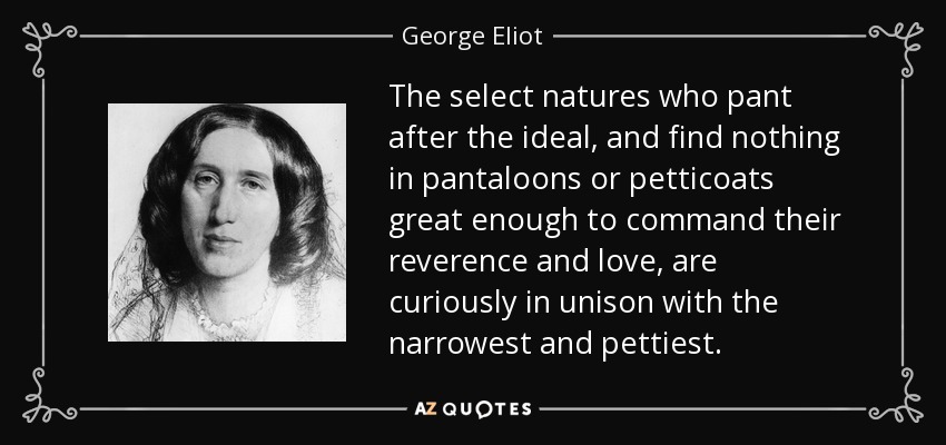 The select natures who pant after the ideal, and find nothing in pantaloons or petticoats great enough to command their reverence and love, are curiously in unison with the narrowest and pettiest. - George Eliot