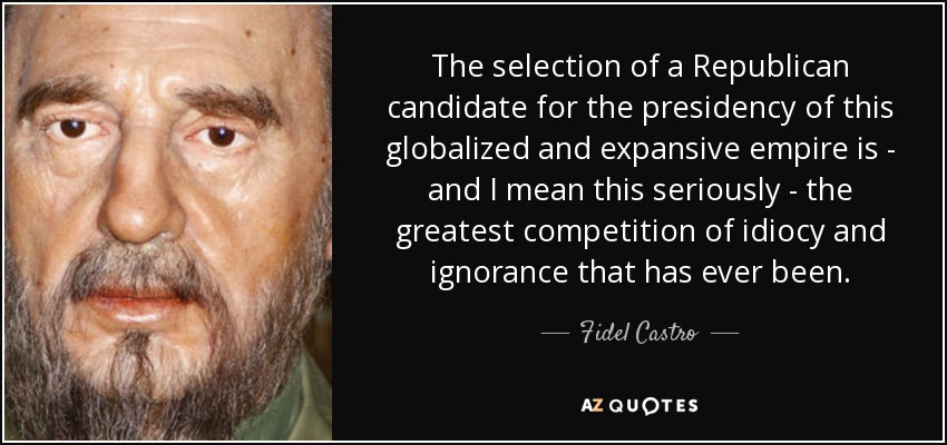 The selection of a Republican candidate for the presidency of this globalized and expansive empire is - and I mean this seriously - the greatest competition of idiocy and ignorance that has ever been. - Fidel Castro