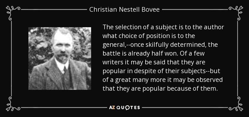 The selection of a subject is to the author what choice of position is to the general,--once skilfully determined, the battle is already half won. Of a few writers it may be said that they are popular in despite of their subjects--but of a great many more it may be observed that they are popular because of them. - Christian Nestell Bovee