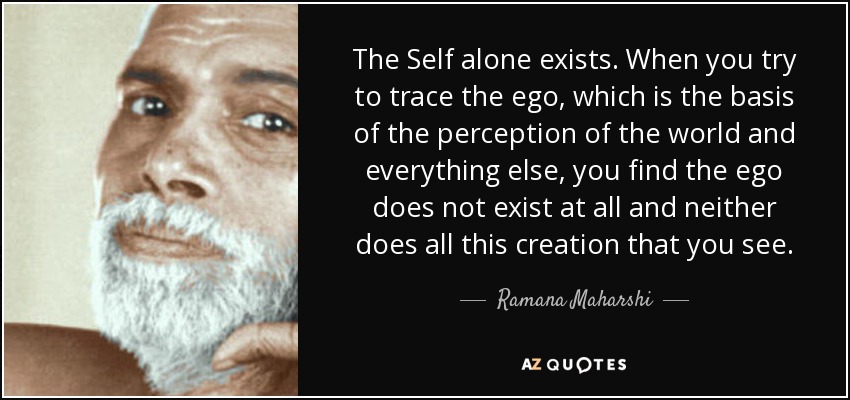 The Self alone exists. When you try to trace the ego, which is the basis of the perception of the world and everything else, you find the ego does not exist at all and neither does all this creation that you see. - Ramana Maharshi