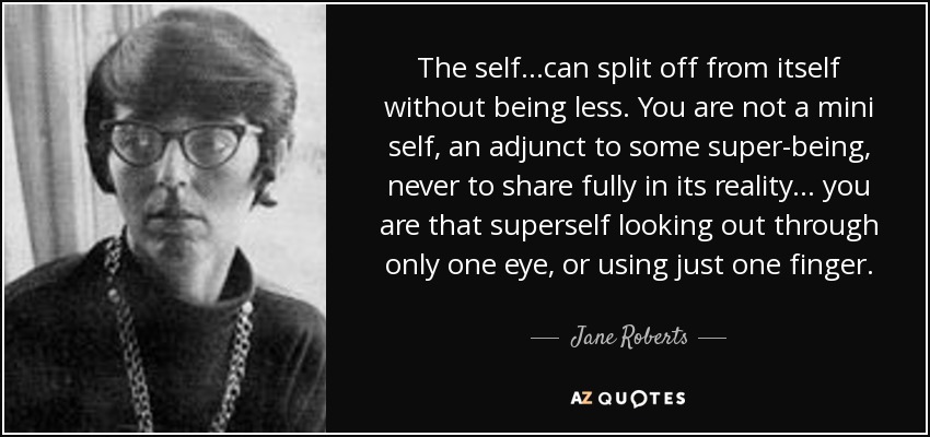 The self...can split off from itself without being less. You are not a mini self, an adjunct to some super-being, never to share fully in its reality... you are that superself looking out through only one eye, or using just one finger. - Jane Roberts