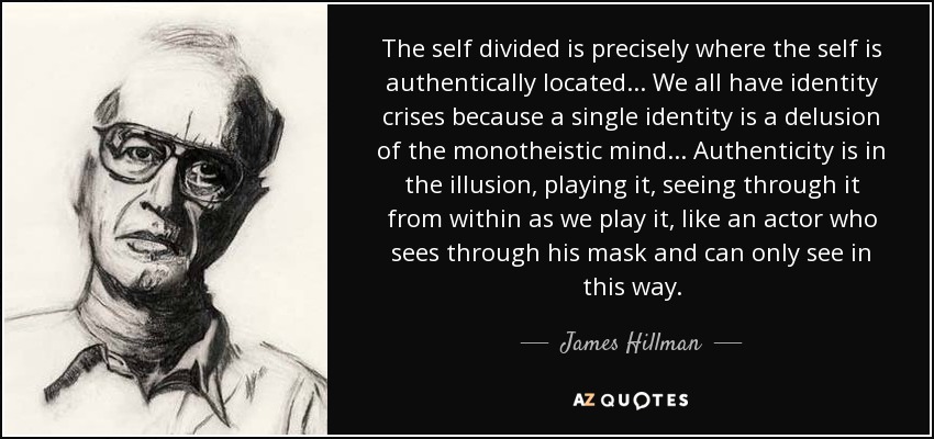 The self divided is precisely where the self is authentically located. . . We all have identity crises because a single identity is a delusion of the monotheistic mind. . . Authenticity is in the illusion, playing it, seeing through it from within as we play it, like an actor who sees through his mask and can only see in this way. - James Hillman