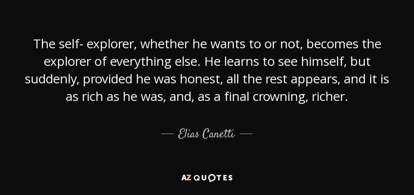 The self- explorer, whether he wants to or not, becomes the explorer of everything else. He learns to see himself, but suddenly, provided he was honest, all the rest appears, and it is as rich as he was, and, as a final crowning, richer. - Elias Canetti