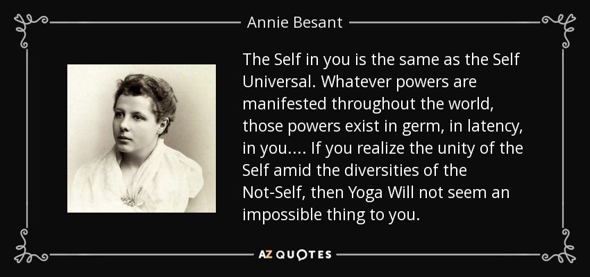 The Self in you is the same as the Self Universal. Whatever powers are manifested throughout the world, those powers exist in germ, in latency, in you.... If you realize the unity of the Self amid the diversities of the Not-Self, then Yoga Will not seem an impossible thing to you. - Annie Besant