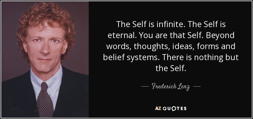 The Self is infinite. The Self is eternal. You are that Self. Beyond words, thoughts, ideas, forms and belief systems. There is nothing but the Self. - Frederick Lenz