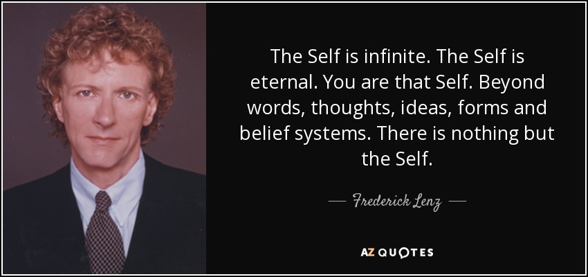 The Self is infinite. The Self is eternal. You are that Self. Beyond words, thoughts, ideas, forms and belief systems. There is nothing but the Self. - Frederick Lenz