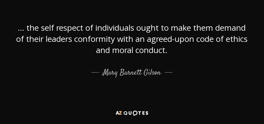 ... the self respect of individuals ought to make them demand of their leaders conformity with an agreed-upon code of ethics and moral conduct. - Mary Barnett Gilson