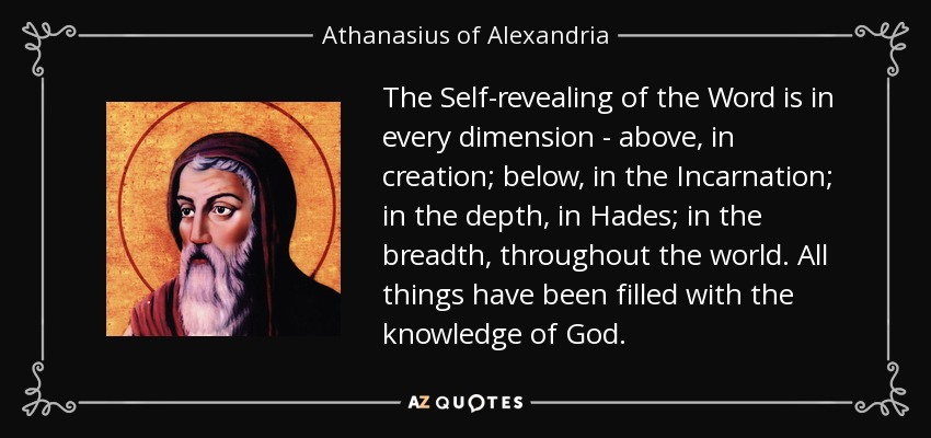 The Self-revealing of the Word is in every dimension - above, in creation; below, in the Incarnation; in the depth, in Hades; in the breadth, throughout the world. All things have been filled with the knowledge of God. - Athanasius of Alexandria