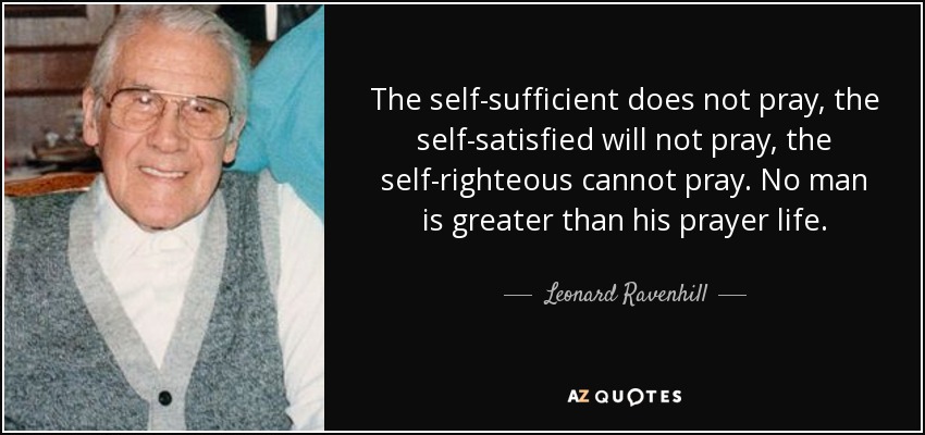 The self-sufficient does not pray, the self-satisfied will not pray, the self-righteous cannot pray. No man is greater than his prayer life. - Leonard Ravenhill