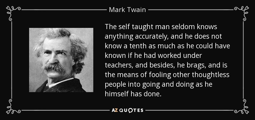 The self taught man seldom knows anything accurately, and he does not know a tenth as much as he could have known if he had worked under teachers, and besides, he brags, and is the means of fooling other thoughtless people into going and doing as he himself has done. - Mark Twain