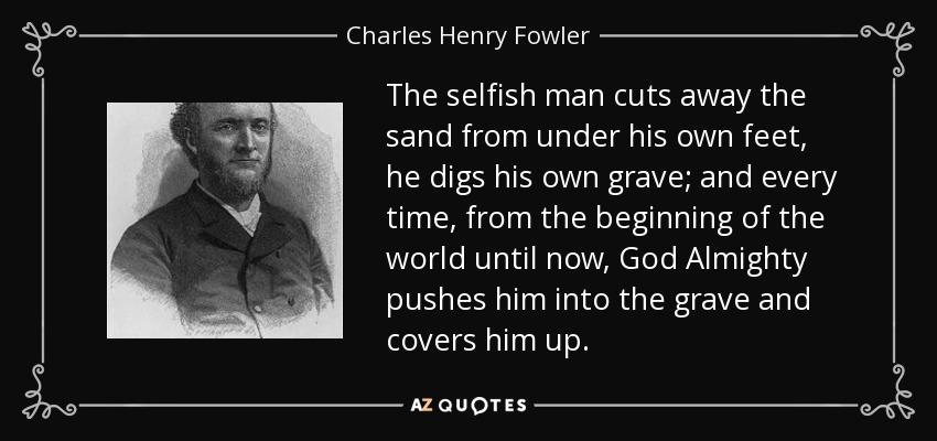 The selfish man cuts away the sand from under his own feet, he digs his own grave; and every time, from the beginning of the world until now, God Almighty pushes him into the grave and covers him up. - Charles Henry Fowler