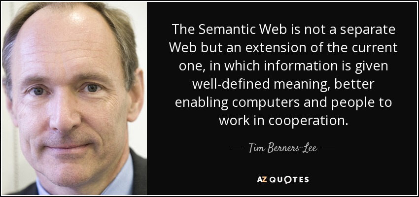 The Semantic Web is not a separate Web but an extension of the current one, in which information is given well-defined meaning, better enabling computers and people to work in cooperation. - Tim Berners-Lee
