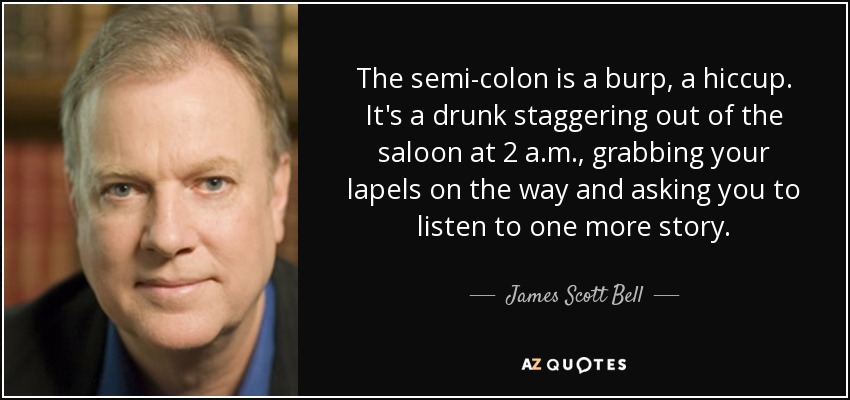 The semi-colon is a burp, a hiccup. It's a drunk staggering out of the saloon at 2 a.m., grabbing your lapels on the way and asking you to listen to one more story. - James Scott Bell
