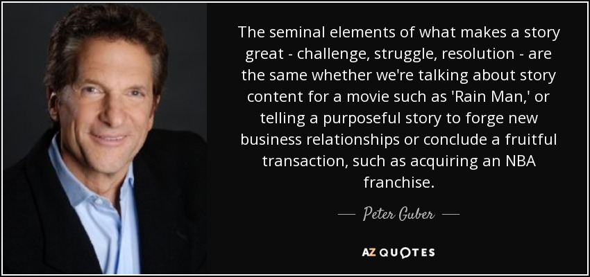 The seminal elements of what makes a story great - challenge, struggle, resolution - are the same whether we're talking about story content for a movie such as 'Rain Man,' or telling a purposeful story to forge new business relationships or conclude a fruitful transaction, such as acquiring an NBA franchise. - Peter Guber