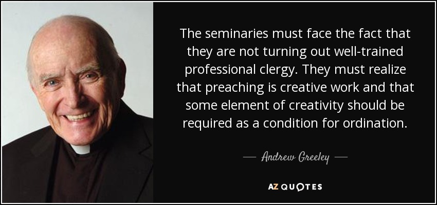 The seminaries must face the fact that they are not turning out well-trained professional clergy. They must realize that preaching is creative work and that some element of creativity should be required as a condition for ordination. - Andrew Greeley