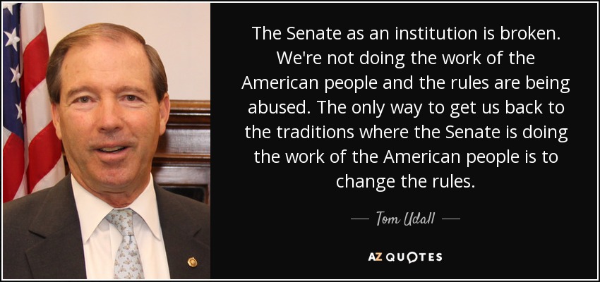The Senate as an institution is broken. We're not doing the work of the American people and the rules are being abused. The only way to get us back to the traditions where the Senate is doing the work of the American people is to change the rules. - Tom Udall