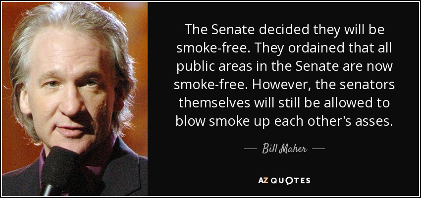 The Senate decided they will be smoke-free. They ordained that all public areas in the Senate are now smoke-free. However, the senators themselves will still be allowed to blow smoke up each other's asses. - Bill Maher