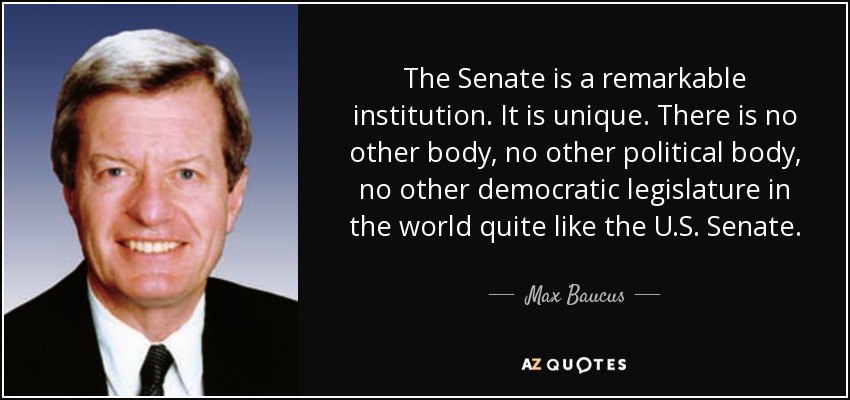 The Senate is a remarkable institution. It is unique. There is no other body, no other political body, no other democratic legislature in the world quite like the U.S. Senate. - Max Baucus