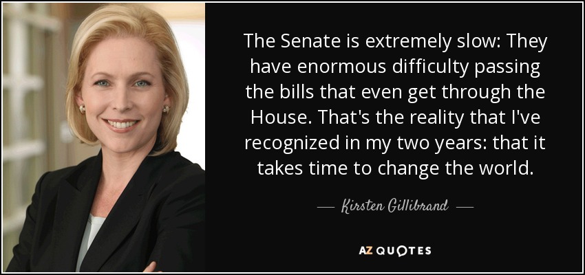 The Senate is extremely slow: They have enormous difficulty passing the bills that even get through the House. That's the reality that I've recognized in my two years: that it takes time to change the world. - Kirsten Gillibrand