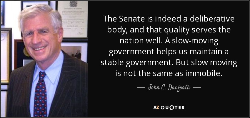 The Senate is indeed a deliberative body, and that quality serves the nation well. A slow-moving government helps us maintain a stable government. But slow moving is not the same as immobile. - John C. Danforth