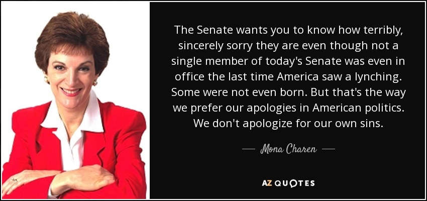 The Senate wants you to know how terribly, sincerely sorry they are even though not a single member of today's Senate was even in office the last time America saw a lynching. Some were not even born. But that's the way we prefer our apologies in American politics. We don't apologize for our own sins. - Mona Charen