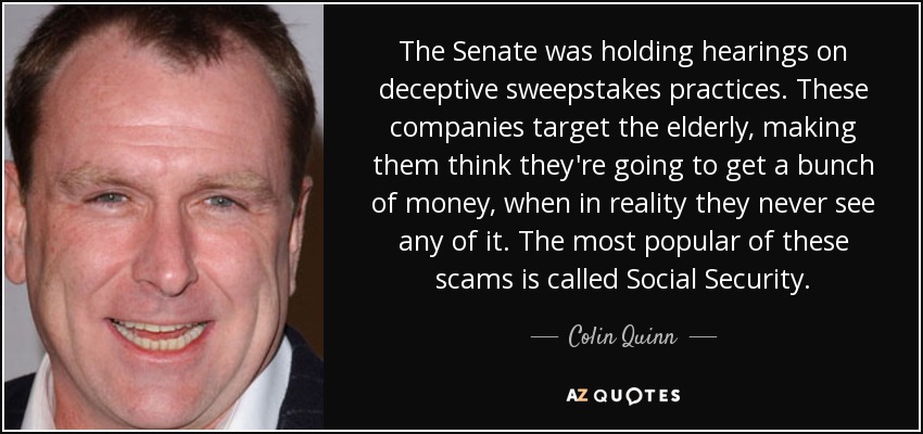 The Senate was holding hearings on deceptive sweepstakes practices. These companies target the elderly, making them think they're going to get a bunch of money, when in reality they never see any of it. The most popular of these scams is called Social Security. - Colin Quinn