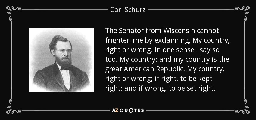 The Senator from Wisconsin cannot frighten me by exclaiming, My country, right or wrong. In one sense I say so too. My country; and my country is the great American Republic. My country, right or wrong; if right, to be kept right; and if wrong, to be set right. - Carl Schurz