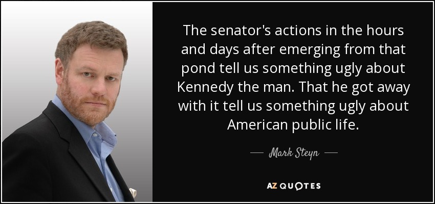 The senator's actions in the hours and days after emerging from that pond tell us something ugly about Kennedy the man. That he got away with it tell us something ugly about American public life. - Mark Steyn