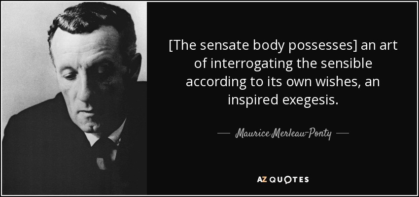 [The sensate body possesses] an art of interrogating the sensible according to its own wishes, an inspired exegesis. - Maurice Merleau-Ponty