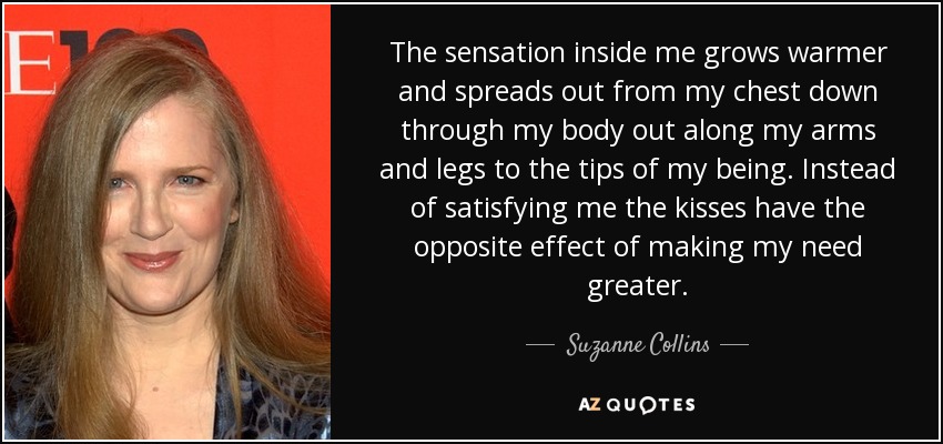 The sensation inside me grows warmer and spreads out from my chest down through my body out along my arms and legs to the tips of my being. Instead of satisfying me the kisses have the opposite effect of making my need greater. - Suzanne Collins