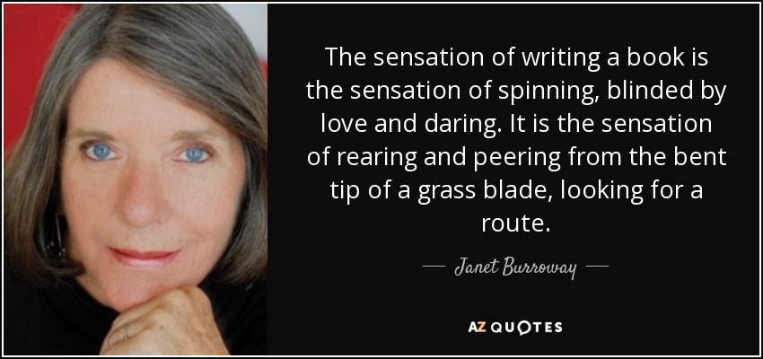 The sensation of writing a book is the sensation of spinning, blinded by love and daring. It is the sensation of rearing and peering from the bent tip of a grass blade, looking for a route. - Janet Burroway