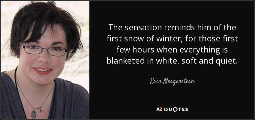 The sensation reminds him of the first snow of winter, for those first few hours when everything is blanketed in white, soft and quiet. - Erin Morgenstern
