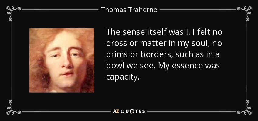 The sense itself was I. I felt no dross or matter in my soul, no brims or borders, such as in a bowl we see. My essence was capacity. - Thomas Traherne