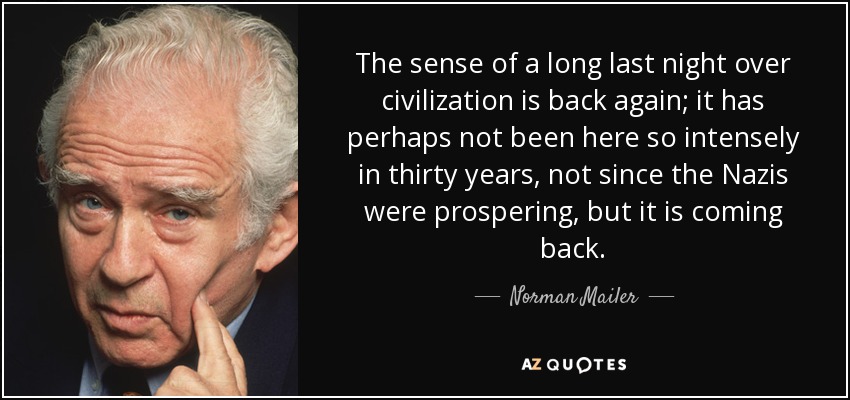 The sense of a long last night over civilization is back again; it has perhaps not been here so intensely in thirty years, not since the Nazis were prospering, but it is coming back. - Norman Mailer
