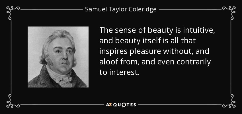 The sense of beauty is intuitive, and beauty itself is all that inspires pleasure without, and aloof from, and even contrarily to interest. - Samuel Taylor Coleridge