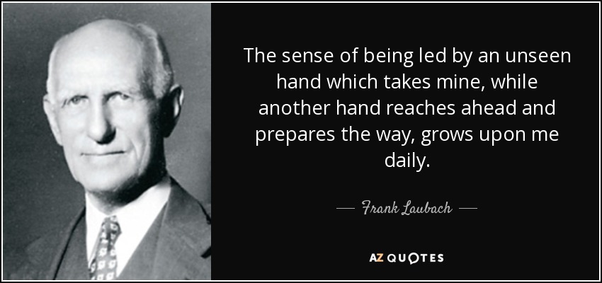 The sense of being led by an unseen hand which takes mine, while another hand reaches ahead and prepares the way, grows upon me daily. - Frank Laubach