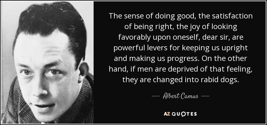 The sense of doing good , the satisfaction of being right, the joy of looking favorably upon oneself, dear sir, are powerful levers for keeping us upright and making us progress. On the other hand, if men are deprived of that feeling, they are changed into rabid dogs. - Albert Camus