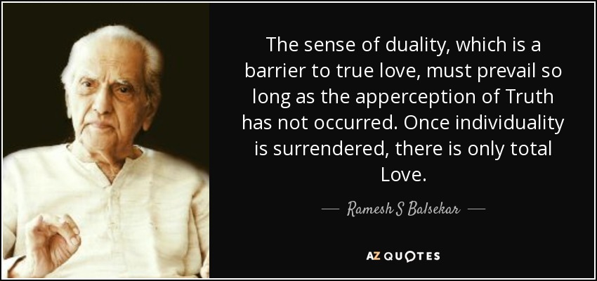 The sense of duality, which is a barrier to true love, must prevail so long as the apperception of Truth has not occurred. Once individuality is surrendered, there is only total Love. - Ramesh S Balsekar